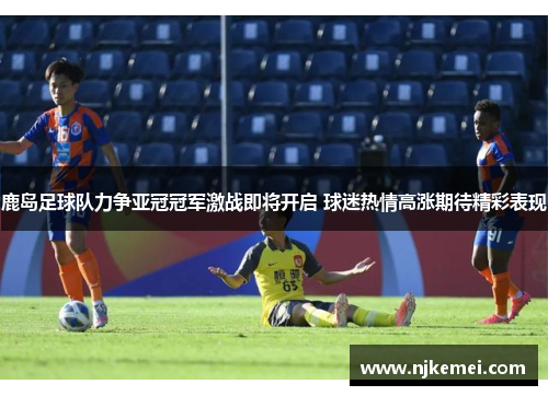 鹿岛足球队力争亚冠冠军激战即将开启 球迷热情高涨期待精彩表现
