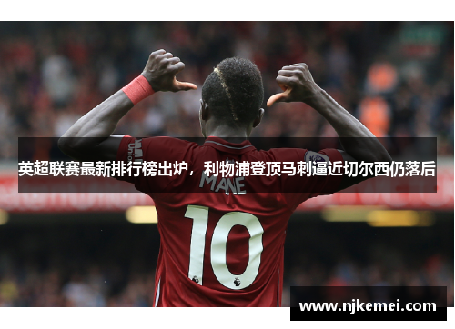 英超联赛最新排行榜出炉，利物浦登顶马刺逼近切尔西仍落后